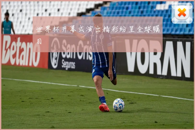 世界杯开幕式演出精彩纷呈全球瞩目