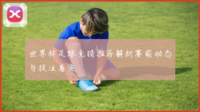 世界杯足球竞猜推荐解析赛前动态与投注看点